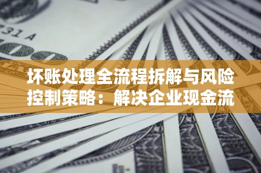 武汉坏账处理全流程拆解与风险控制策略：解决企业现金流顽疾的实战指南