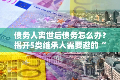 武汉债务人离世后债务怎么办？揭开5类继承人需要避的“坑”