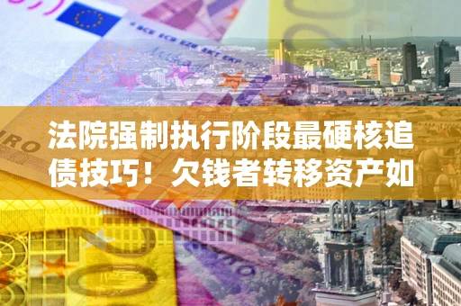 武汉法院强制执行阶段最硬核追债技巧！欠钱者转移资产如何破解？