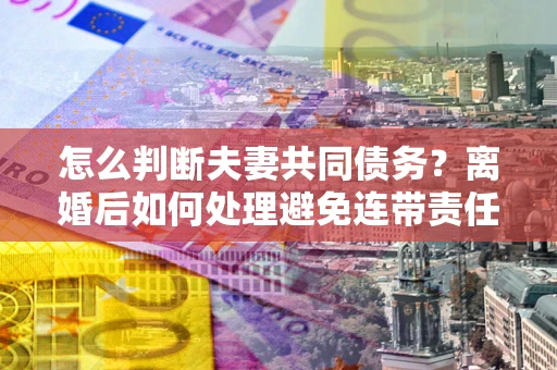 武汉怎么判断夫妻共同债务？离婚后如何处理避免连带责任？
