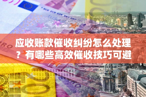 武汉应收账款催收纠纷怎么处理？有哪些高效催收技巧可避免坏账？